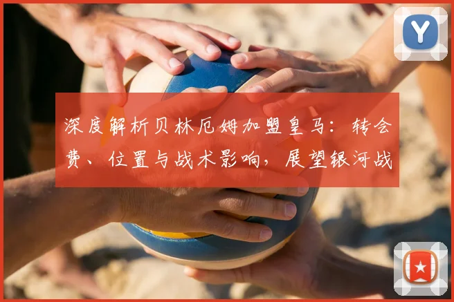 深度解析贝林厄姆加盟皇马：转会费、位置与战术影响，展望银河战舰中场升级前景