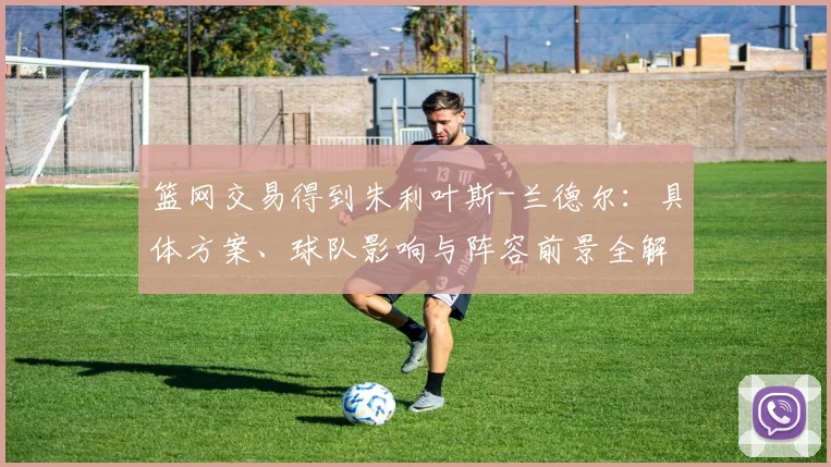 篮网交易得到朱利叶斯-兰德尔:具体方案、球队影响与阵容前景全解析
